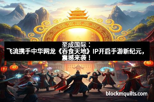 至成国际：飞流携手中华网龙《吞食天地》IP开启手游新纪元，震撼来袭！